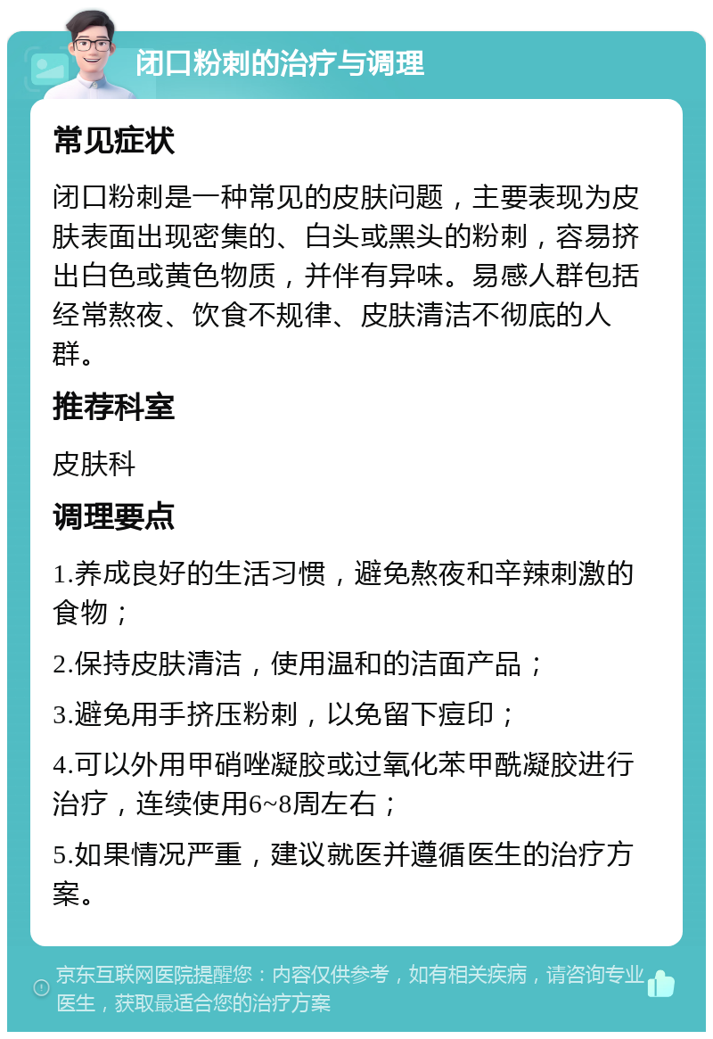 闭口粉刺的治疗与调理 常见症状 闭口粉刺是一种常见的皮肤问题，主要表现为皮肤表面出现密集的、白头或黑头的粉刺，容易挤出白色或黄色物质，并伴有异味。易感人群包括经常熬夜、饮食不规律、皮肤清洁不彻底的人群。 推荐科室 皮肤科 调理要点 1.养成良好的生活习惯，避免熬夜和辛辣刺激的食物； 2.保持皮肤清洁，使用温和的洁面产品； 3.避免用手挤压粉刺，以免留下痘印； 4.可以外用甲硝唑凝胶或过氧化苯甲酰凝胶进行治疗，连续使用6~8周左右； 5.如果情况严重，建议就医并遵循医生的治疗方案。