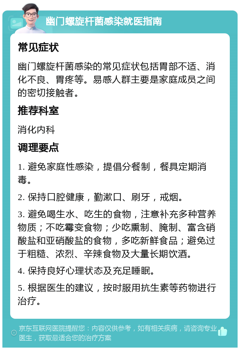 幽门螺旋杆菌感染就医指南 常见症状 幽门螺旋杆菌感染的常见症状包括胃部不适、消化不良、胃疼等。易感人群主要是家庭成员之间的密切接触者。 推荐科室 消化内科 调理要点 1. 避免家庭性感染，提倡分餐制，餐具定期消毒。 2. 保持口腔健康，勤漱口、刷牙，戒烟。 3. 避免喝生水、吃生的食物，注意补充多种营养物质；不吃霉变食物；少吃熏制、腌制、富含硝酸盐和亚硝酸盐的食物，多吃新鲜食品；避免过于粗糙、浓烈、辛辣食物及大量长期饮酒。 4. 保持良好心理状态及充足睡眠。 5. 根据医生的建议，按时服用抗生素等药物进行治疗。