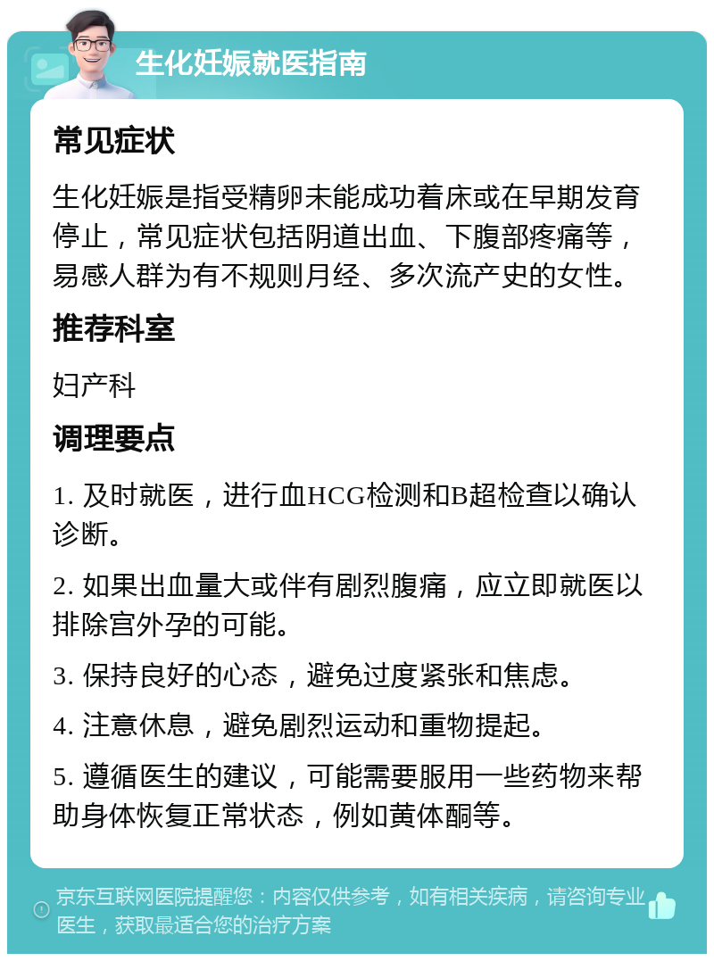 生化妊娠就医指南 常见症状 生化妊娠是指受精卵未能成功着床或在早期发育停止，常见症状包括阴道出血、下腹部疼痛等，易感人群为有不规则月经、多次流产史的女性。 推荐科室 妇产科 调理要点 1. 及时就医，进行血HCG检测和B超检查以确认诊断。 2. 如果出血量大或伴有剧烈腹痛，应立即就医以排除宫外孕的可能。 3. 保持良好的心态，避免过度紧张和焦虑。 4. 注意休息，避免剧烈运动和重物提起。 5. 遵循医生的建议，可能需要服用一些药物来帮助身体恢复正常状态，例如黄体酮等。