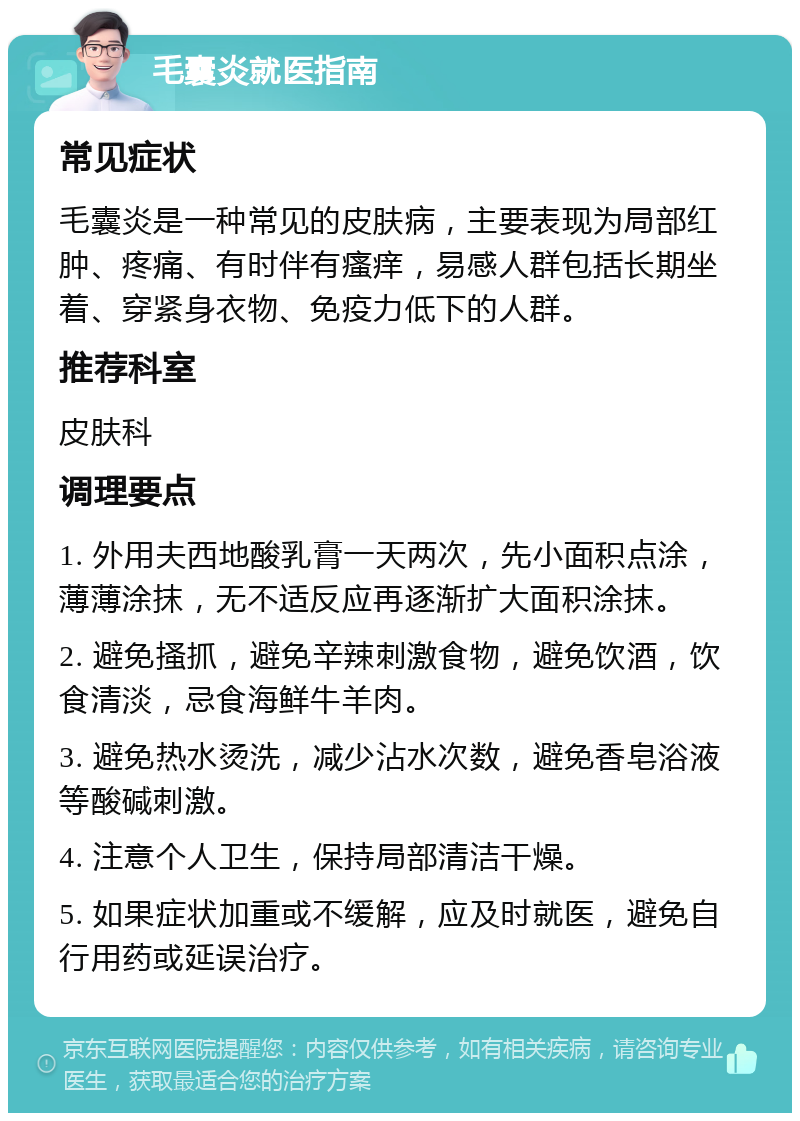 毛囊炎就医指南 常见症状 毛囊炎是一种常见的皮肤病，主要表现为局部红肿、疼痛、有时伴有瘙痒，易感人群包括长期坐着、穿紧身衣物、免疫力低下的人群。 推荐科室 皮肤科 调理要点 1. 外用夫西地酸乳膏一天两次，先小面积点涂，薄薄涂抹，无不适反应再逐渐扩大面积涂抹。 2. 避免搔抓，避免辛辣刺激食物，避免饮酒，饮食清淡，忌食海鲜牛羊肉。 3. 避免热水烫洗，减少沾水次数，避免香皂浴液等酸碱刺激。 4. 注意个人卫生，保持局部清洁干燥。 5. 如果症状加重或不缓解，应及时就医，避免自行用药或延误治疗。