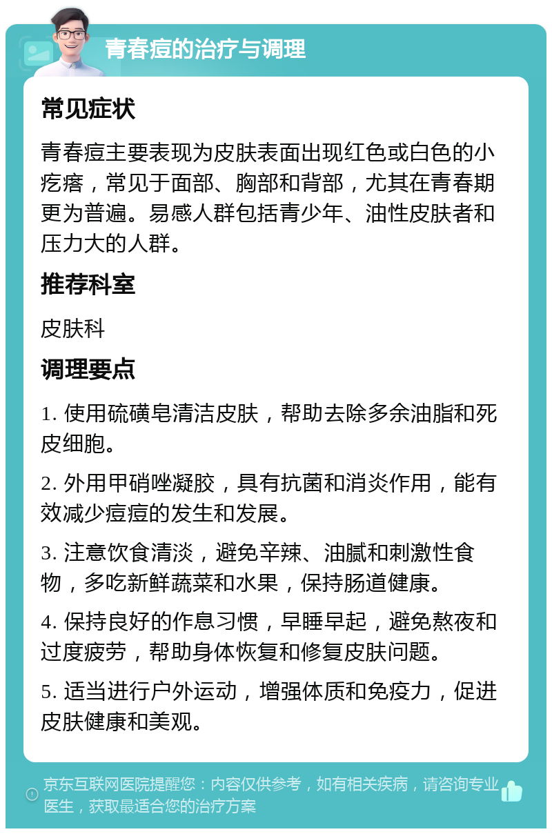 青春痘的治疗与调理 常见症状 青春痘主要表现为皮肤表面出现红色或白色的小疙瘩，常见于面部、胸部和背部，尤其在青春期更为普遍。易感人群包括青少年、油性皮肤者和压力大的人群。 推荐科室 皮肤科 调理要点 1. 使用硫磺皂清洁皮肤，帮助去除多余油脂和死皮细胞。 2. 外用甲硝唑凝胶，具有抗菌和消炎作用，能有效减少痘痘的发生和发展。 3. 注意饮食清淡，避免辛辣、油腻和刺激性食物，多吃新鲜蔬菜和水果，保持肠道健康。 4. 保持良好的作息习惯，早睡早起，避免熬夜和过度疲劳，帮助身体恢复和修复皮肤问题。 5. 适当进行户外运动，增强体质和免疫力，促进皮肤健康和美观。