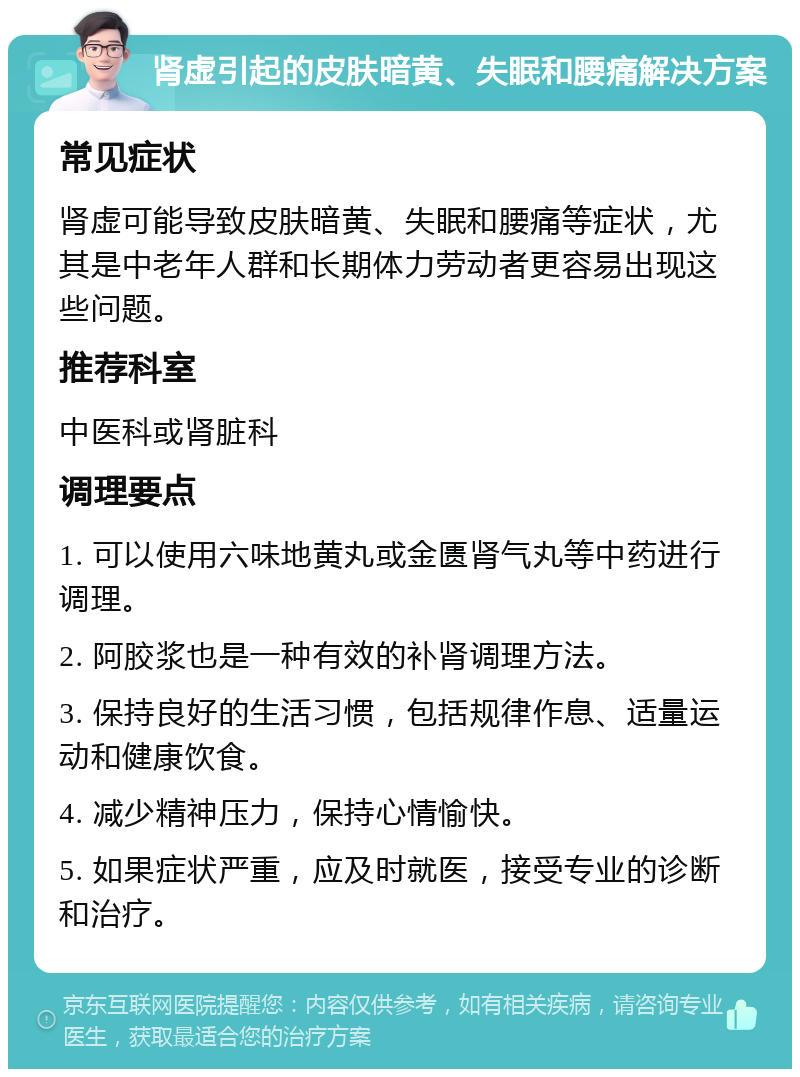 肾虚引起的皮肤暗黄、失眠和腰痛解决方案 常见症状 肾虚可能导致皮肤暗黄、失眠和腰痛等症状，尤其是中老年人群和长期体力劳动者更容易出现这些问题。 推荐科室 中医科或肾脏科 调理要点 1. 可以使用六味地黄丸或金匮肾气丸等中药进行调理。 2. 阿胶浆也是一种有效的补肾调理方法。 3. 保持良好的生活习惯，包括规律作息、适量运动和健康饮食。 4. 减少精神压力，保持心情愉快。 5. 如果症状严重，应及时就医，接受专业的诊断和治疗。