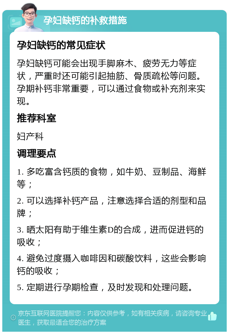 孕妇缺钙的补救措施 孕妇缺钙的常见症状 孕妇缺钙可能会出现手脚麻木、疲劳无力等症状，严重时还可能引起抽筋、骨质疏松等问题。孕期补钙非常重要，可以通过食物或补充剂来实现。 推荐科室 妇产科 调理要点 1. 多吃富含钙质的食物，如牛奶、豆制品、海鲜等； 2. 可以选择补钙产品，注意选择合适的剂型和品牌； 3. 晒太阳有助于维生素D的合成，进而促进钙的吸收； 4. 避免过度摄入咖啡因和碳酸饮料，这些会影响钙的吸收； 5. 定期进行孕期检查，及时发现和处理问题。