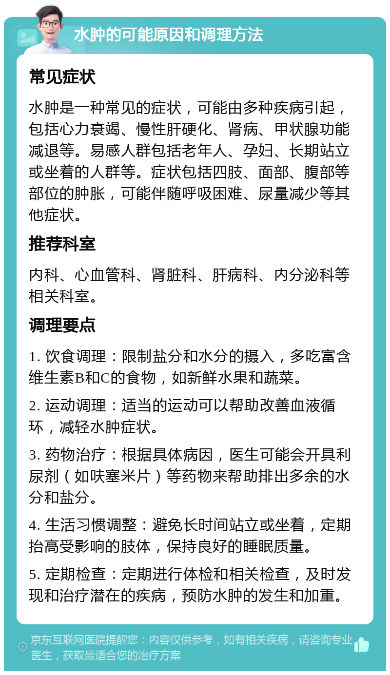 水肿的可能原因和调理方法 常见症状 水肿是一种常见的症状，可能由多种疾病引起，包括心力衰竭、慢性肝硬化、肾病、甲状腺功能减退等。易感人群包括老年人、孕妇、长期站立或坐着的人群等。症状包括四肢、面部、腹部等部位的肿胀，可能伴随呼吸困难、尿量减少等其他症状。 推荐科室 内科、心血管科、肾脏科、肝病科、内分泌科等相关科室。 调理要点 1. 饮食调理：限制盐分和水分的摄入，多吃富含维生素B和C的食物，如新鲜水果和蔬菜。 2. 运动调理：适当的运动可以帮助改善血液循环，减轻水肿症状。 3. 药物治疗：根据具体病因，医生可能会开具利尿剂（如呋塞米片）等药物来帮助排出多余的水分和盐分。 4. 生活习惯调整：避免长时间站立或坐着，定期抬高受影响的肢体，保持良好的睡眠质量。 5. 定期检查：定期进行体检和相关检查，及时发现和治疗潜在的疾病，预防水肿的发生和加重。