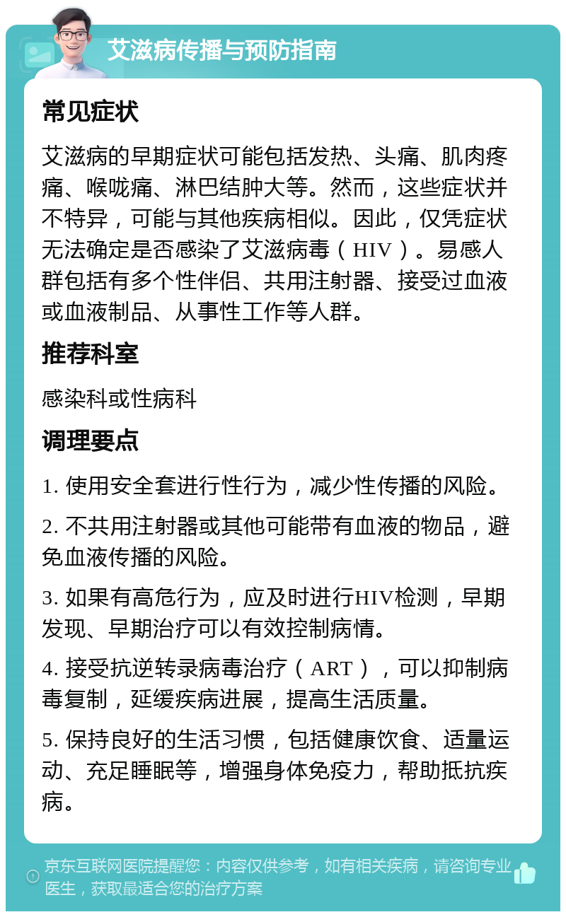 艾滋病传播与预防指南 常见症状 艾滋病的早期症状可能包括发热、头痛、肌肉疼痛、喉咙痛、淋巴结肿大等。然而，这些症状并不特异，可能与其他疾病相似。因此，仅凭症状无法确定是否感染了艾滋病毒（HIV）。易感人群包括有多个性伴侣、共用注射器、接受过血液或血液制品、从事性工作等人群。 推荐科室 感染科或性病科 调理要点 1. 使用安全套进行性行为，减少性传播的风险。 2. 不共用注射器或其他可能带有血液的物品，避免血液传播的风险。 3. 如果有高危行为，应及时进行HIV检测，早期发现、早期治疗可以有效控制病情。 4. 接受抗逆转录病毒治疗（ART），可以抑制病毒复制，延缓疾病进展，提高生活质量。 5. 保持良好的生活习惯，包括健康饮食、适量运动、充足睡眠等，增强身体免疫力，帮助抵抗疾病。