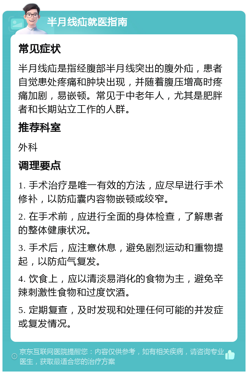 半月线疝就医指南 常见症状 半月线疝是指经腹部半月线突出的腹外疝，患者自觉患处疼痛和肿块出现，并随着腹压增高时疼痛加剧，易嵌顿。常见于中老年人，尤其是肥胖者和长期站立工作的人群。 推荐科室 外科 调理要点 1. 手术治疗是唯一有效的方法，应尽早进行手术修补，以防疝囊内容物嵌顿或绞窄。 2. 在手术前，应进行全面的身体检查，了解患者的整体健康状况。 3. 手术后，应注意休息，避免剧烈运动和重物提起，以防疝气复发。 4. 饮食上，应以清淡易消化的食物为主，避免辛辣刺激性食物和过度饮酒。 5. 定期复查，及时发现和处理任何可能的并发症或复发情况。