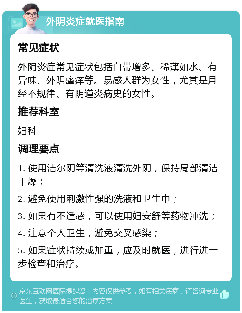 外阴炎症就医指南 常见症状 外阴炎症常见症状包括白带增多、稀薄如水、有异味、外阴瘙痒等。易感人群为女性，尤其是月经不规律、有阴道炎病史的女性。 推荐科室 妇科 调理要点 1. 使用洁尔阴等清洗液清洗外阴，保持局部清洁干燥； 2. 避免使用刺激性强的洗液和卫生巾； 3. 如果有不适感，可以使用妇安舒等药物冲洗； 4. 注意个人卫生，避免交叉感染； 5. 如果症状持续或加重，应及时就医，进行进一步检查和治疗。