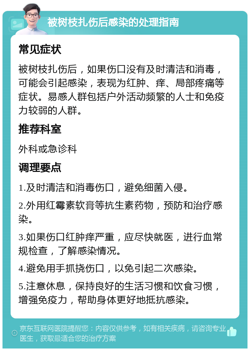 被树枝扎伤后感染的处理指南 常见症状 被树枝扎伤后，如果伤口没有及时清洁和消毒，可能会引起感染，表现为红肿、痒、局部疼痛等症状。易感人群包括户外活动频繁的人士和免疫力较弱的人群。 推荐科室 外科或急诊科 调理要点 1.及时清洁和消毒伤口，避免细菌入侵。 2.外用红霉素软膏等抗生素药物，预防和治疗感染。 3.如果伤口红肿痒严重，应尽快就医，进行血常规检查，了解感染情况。 4.避免用手抓挠伤口，以免引起二次感染。 5.注意休息，保持良好的生活习惯和饮食习惯，增强免疫力，帮助身体更好地抵抗感染。