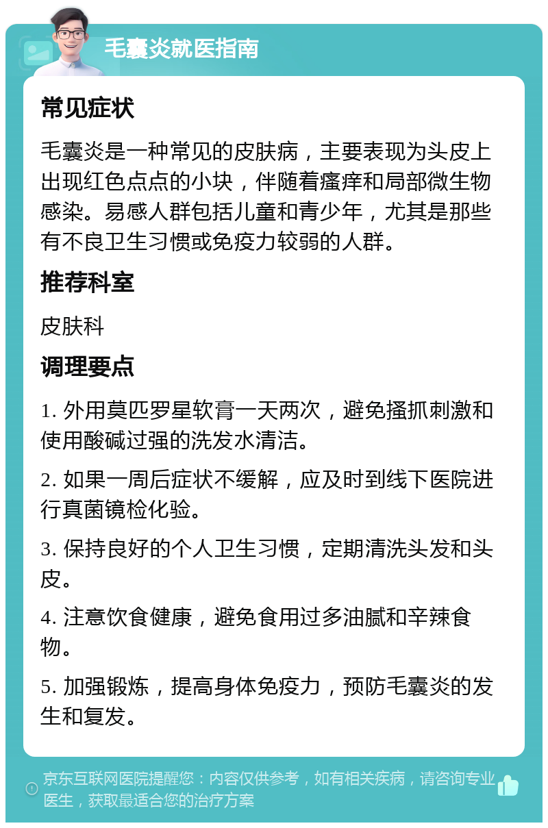 毛囊炎就医指南 常见症状 毛囊炎是一种常见的皮肤病，主要表现为头皮上出现红色点点的小块，伴随着瘙痒和局部微生物感染。易感人群包括儿童和青少年，尤其是那些有不良卫生习惯或免疫力较弱的人群。 推荐科室 皮肤科 调理要点 1. 外用莫匹罗星软膏一天两次，避免搔抓刺激和使用酸碱过强的洗发水清洁。 2. 如果一周后症状不缓解，应及时到线下医院进行真菌镜检化验。 3. 保持良好的个人卫生习惯，定期清洗头发和头皮。 4. 注意饮食健康，避免食用过多油腻和辛辣食物。 5. 加强锻炼，提高身体免疫力，预防毛囊炎的发生和复发。