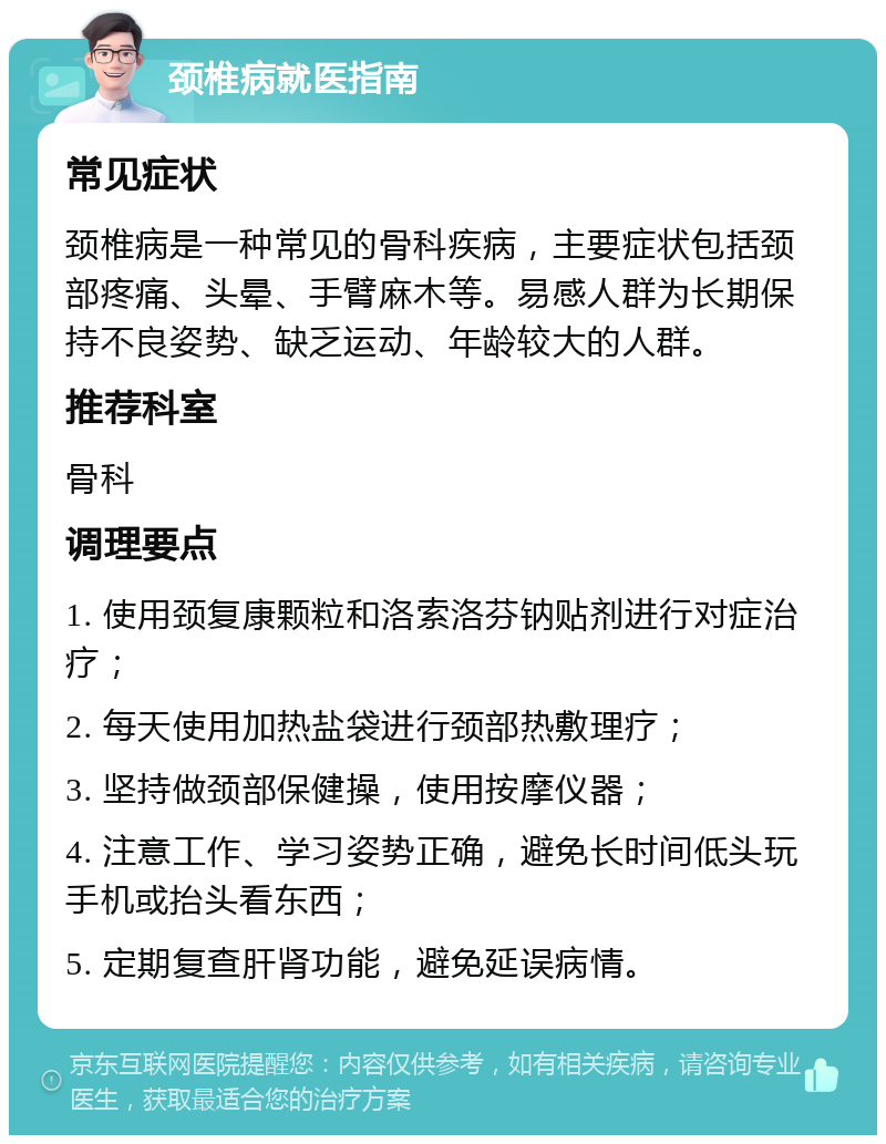 颈椎病就医指南 常见症状 颈椎病是一种常见的骨科疾病，主要症状包括颈部疼痛、头晕、手臂麻木等。易感人群为长期保持不良姿势、缺乏运动、年龄较大的人群。 推荐科室 骨科 调理要点 1. 使用颈复康颗粒和洛索洛芬钠贴剂进行对症治疗； 2. 每天使用加热盐袋进行颈部热敷理疗； 3. 坚持做颈部保健操，使用按摩仪器； 4. 注意工作、学习姿势正确，避免长时间低头玩手机或抬头看东西； 5. 定期复查肝肾功能，避免延误病情。