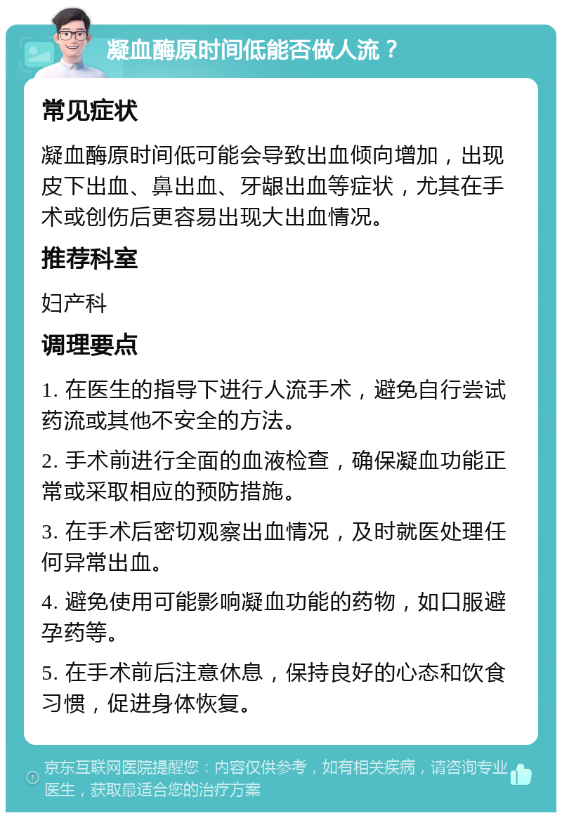 凝血酶原时间低能否做人流？ 常见症状 凝血酶原时间低可能会导致出血倾向增加，出现皮下出血、鼻出血、牙龈出血等症状，尤其在手术或创伤后更容易出现大出血情况。 推荐科室 妇产科 调理要点 1. 在医生的指导下进行人流手术，避免自行尝试药流或其他不安全的方法。 2. 手术前进行全面的血液检查，确保凝血功能正常或采取相应的预防措施。 3. 在手术后密切观察出血情况，及时就医处理任何异常出血。 4. 避免使用可能影响凝血功能的药物，如口服避孕药等。 5. 在手术前后注意休息，保持良好的心态和饮食习惯，促进身体恢复。