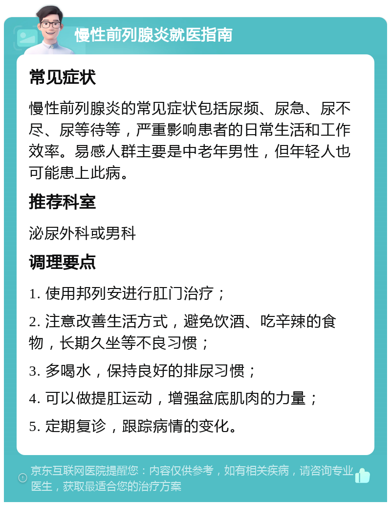 慢性前列腺炎就医指南 常见症状 慢性前列腺炎的常见症状包括尿频、尿急、尿不尽、尿等待等，严重影响患者的日常生活和工作效率。易感人群主要是中老年男性，但年轻人也可能患上此病。 推荐科室 泌尿外科或男科 调理要点 1. 使用邦列安进行肛门治疗； 2. 注意改善生活方式，避免饮酒、吃辛辣的食物，长期久坐等不良习惯； 3. 多喝水，保持良好的排尿习惯； 4. 可以做提肛运动，增强盆底肌肉的力量； 5. 定期复诊，跟踪病情的变化。