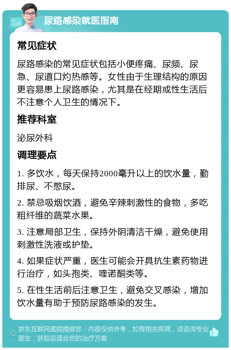 尿路感染就医指南 常见症状 尿路感染的常见症状包括小便疼痛、尿频、尿急、尿道口灼热感等。女性由于生理结构的原因更容易患上尿路感染，尤其是在经期或性生活后不注意个人卫生的情况下。 推荐科室 泌尿外科 调理要点 1. 多饮水，每天保持2000毫升以上的饮水量，勤排尿、不憋尿。 2. 禁忌吸烟饮酒，避免辛辣刺激性的食物，多吃粗纤维的蔬菜水果。 3. 注意局部卫生，保持外阴清洁干燥，避免使用刺激性洗液或护垫。 4. 如果症状严重，医生可能会开具抗生素药物进行治疗，如头孢类、喹诺酮类等。 5. 在性生活前后注意卫生，避免交叉感染，增加饮水量有助于预防尿路感染的发生。