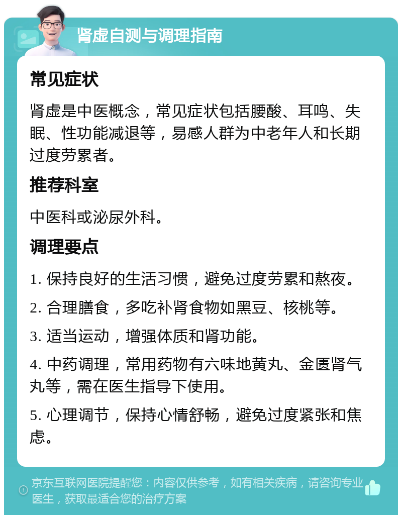 肾虚自测与调理指南 常见症状 肾虚是中医概念，常见症状包括腰酸、耳鸣、失眠、性功能减退等，易感人群为中老年人和长期过度劳累者。 推荐科室 中医科或泌尿外科。 调理要点 1. 保持良好的生活习惯，避免过度劳累和熬夜。 2. 合理膳食，多吃补肾食物如黑豆、核桃等。 3. 适当运动，增强体质和肾功能。 4. 中药调理，常用药物有六味地黄丸、金匮肾气丸等，需在医生指导下使用。 5. 心理调节，保持心情舒畅，避免过度紧张和焦虑。