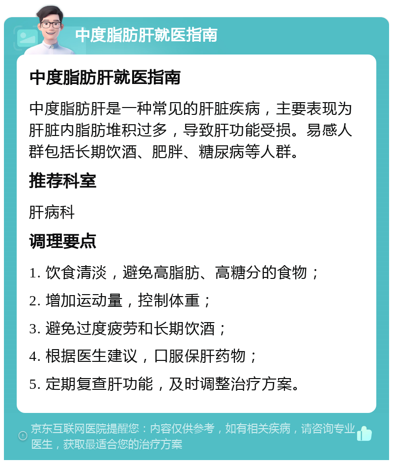 中度脂肪肝就医指南 中度脂肪肝就医指南 中度脂肪肝是一种常见的肝脏疾病，主要表现为肝脏内脂肪堆积过多，导致肝功能受损。易感人群包括长期饮酒、肥胖、糖尿病等人群。 推荐科室 肝病科 调理要点 1. 饮食清淡，避免高脂肪、高糖分的食物； 2. 增加运动量，控制体重； 3. 避免过度疲劳和长期饮酒； 4. 根据医生建议，口服保肝药物； 5. 定期复查肝功能，及时调整治疗方案。