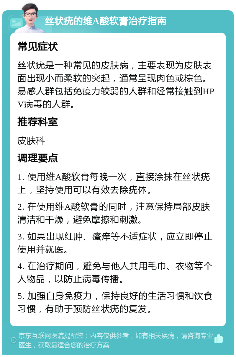 丝状疣的维A酸软膏治疗指南 常见症状 丝状疣是一种常见的皮肤病，主要表现为皮肤表面出现小而柔软的突起，通常呈现肉色或棕色。易感人群包括免疫力较弱的人群和经常接触到HPV病毒的人群。 推荐科室 皮肤科 调理要点 1. 使用维A酸软膏每晚一次，直接涂抹在丝状疣上，坚持使用可以有效去除疣体。 2. 在使用维A酸软膏的同时，注意保持局部皮肤清洁和干燥，避免摩擦和刺激。 3. 如果出现红肿、瘙痒等不适症状，应立即停止使用并就医。 4. 在治疗期间，避免与他人共用毛巾、衣物等个人物品，以防止病毒传播。 5. 加强自身免疫力，保持良好的生活习惯和饮食习惯，有助于预防丝状疣的复发。