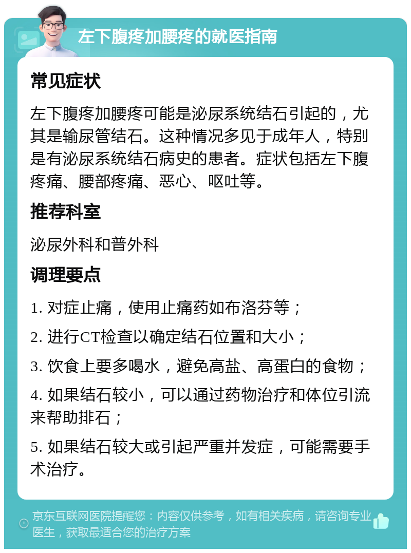 左下腹疼加腰疼的就医指南 常见症状 左下腹疼加腰疼可能是泌尿系统结石引起的，尤其是输尿管结石。这种情况多见于成年人，特别是有泌尿系统结石病史的患者。症状包括左下腹疼痛、腰部疼痛、恶心、呕吐等。 推荐科室 泌尿外科和普外科 调理要点 1. 对症止痛，使用止痛药如布洛芬等； 2. 进行CT检查以确定结石位置和大小； 3. 饮食上要多喝水，避免高盐、高蛋白的食物； 4. 如果结石较小，可以通过药物治疗和体位引流来帮助排石； 5. 如果结石较大或引起严重并发症，可能需要手术治疗。