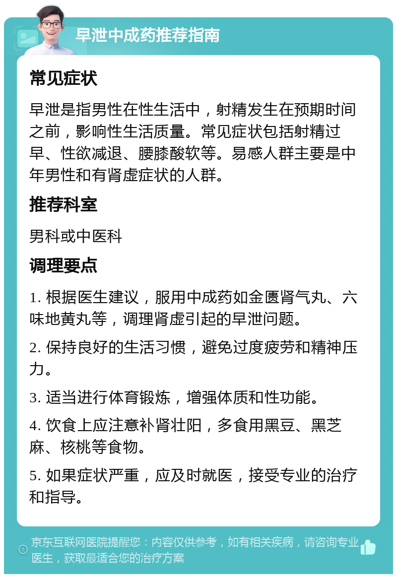 早泄中成药推荐指南 常见症状 早泄是指男性在性生活中，射精发生在预期时间之前，影响性生活质量。常见症状包括射精过早、性欲减退、腰膝酸软等。易感人群主要是中年男性和有肾虚症状的人群。 推荐科室 男科或中医科 调理要点 1. 根据医生建议，服用中成药如金匮肾气丸、六味地黄丸等，调理肾虚引起的早泄问题。 2. 保持良好的生活习惯，避免过度疲劳和精神压力。 3. 适当进行体育锻炼，增强体质和性功能。 4. 饮食上应注意补肾壮阳，多食用黑豆、黑芝麻、核桃等食物。 5. 如果症状严重，应及时就医，接受专业的治疗和指导。