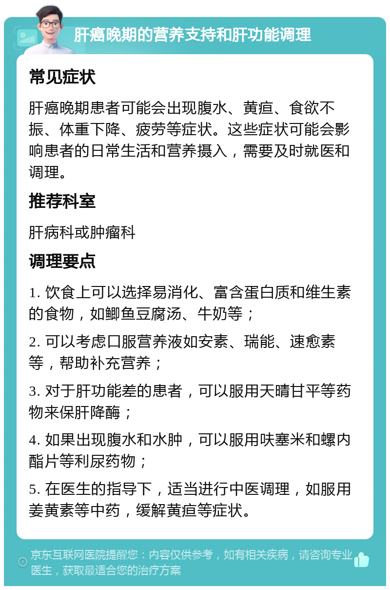 肝癌晚期的营养支持和肝功能调理 常见症状 肝癌晚期患者可能会出现腹水、黄疸、食欲不振、体重下降、疲劳等症状。这些症状可能会影响患者的日常生活和营养摄入，需要及时就医和调理。 推荐科室 肝病科或肿瘤科 调理要点 1. 饮食上可以选择易消化、富含蛋白质和维生素的食物，如鲫鱼豆腐汤、牛奶等； 2. 可以考虑口服营养液如安素、瑞能、速愈素等，帮助补充营养； 3. 对于肝功能差的患者，可以服用天晴甘平等药物来保肝降酶； 4. 如果出现腹水和水肿，可以服用呋塞米和螺内酯片等利尿药物； 5. 在医生的指导下，适当进行中医调理，如服用姜黄素等中药，缓解黄疸等症状。