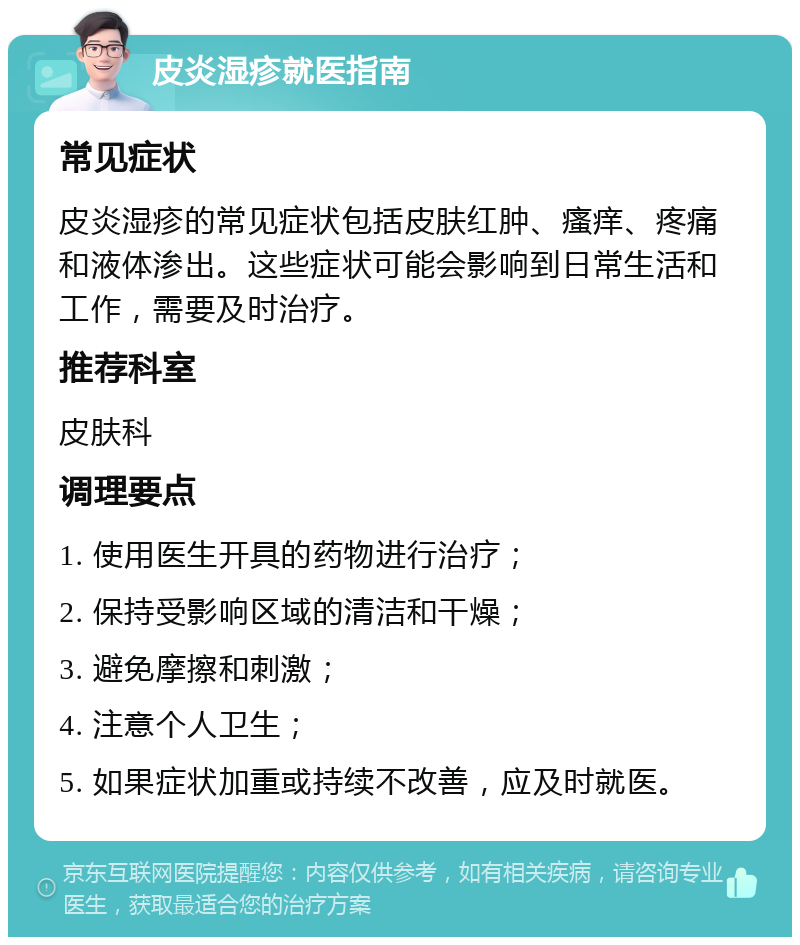 皮炎湿疹就医指南 常见症状 皮炎湿疹的常见症状包括皮肤红肿、瘙痒、疼痛和液体渗出。这些症状可能会影响到日常生活和工作，需要及时治疗。 推荐科室 皮肤科 调理要点 1. 使用医生开具的药物进行治疗； 2. 保持受影响区域的清洁和干燥； 3. 避免摩擦和刺激； 4. 注意个人卫生； 5. 如果症状加重或持续不改善，应及时就医。