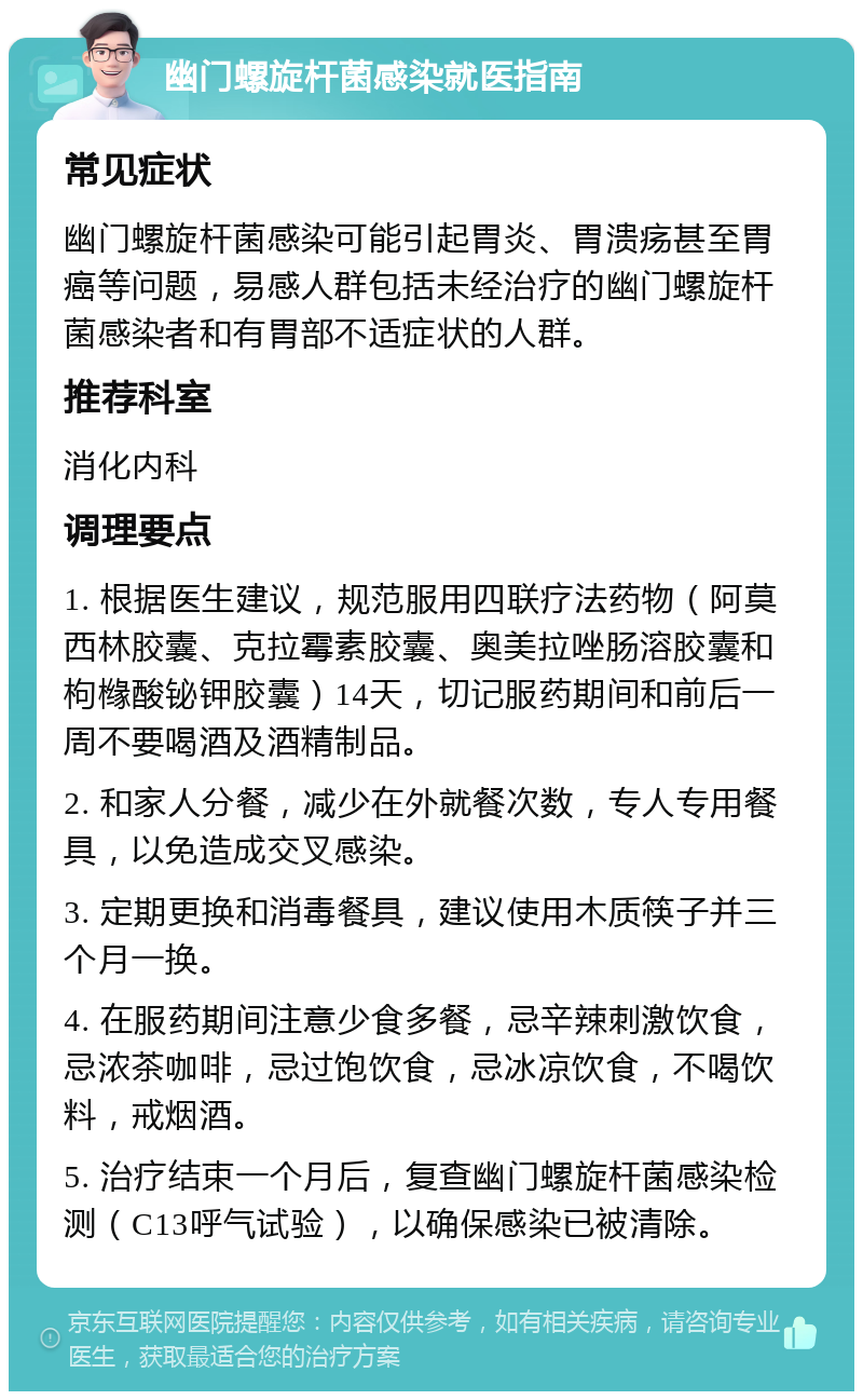 幽门螺旋杆菌感染就医指南 常见症状 幽门螺旋杆菌感染可能引起胃炎、胃溃疡甚至胃癌等问题，易感人群包括未经治疗的幽门螺旋杆菌感染者和有胃部不适症状的人群。 推荐科室 消化内科 调理要点 1. 根据医生建议，规范服用四联疗法药物（阿莫西林胶囊、克拉霉素胶囊、奥美拉唑肠溶胶囊和枸橼酸铋钾胶囊）14天，切记服药期间和前后一周不要喝酒及酒精制品。 2. 和家人分餐，减少在外就餐次数，专人专用餐具，以免造成交叉感染。 3. 定期更换和消毒餐具，建议使用木质筷子并三个月一换。 4. 在服药期间注意少食多餐，忌辛辣刺激饮食，忌浓茶咖啡，忌过饱饮食，忌冰凉饮食，不喝饮料，戒烟酒。 5. 治疗结束一个月后，复查幽门螺旋杆菌感染检测（C13呼气试验），以确保感染已被清除。