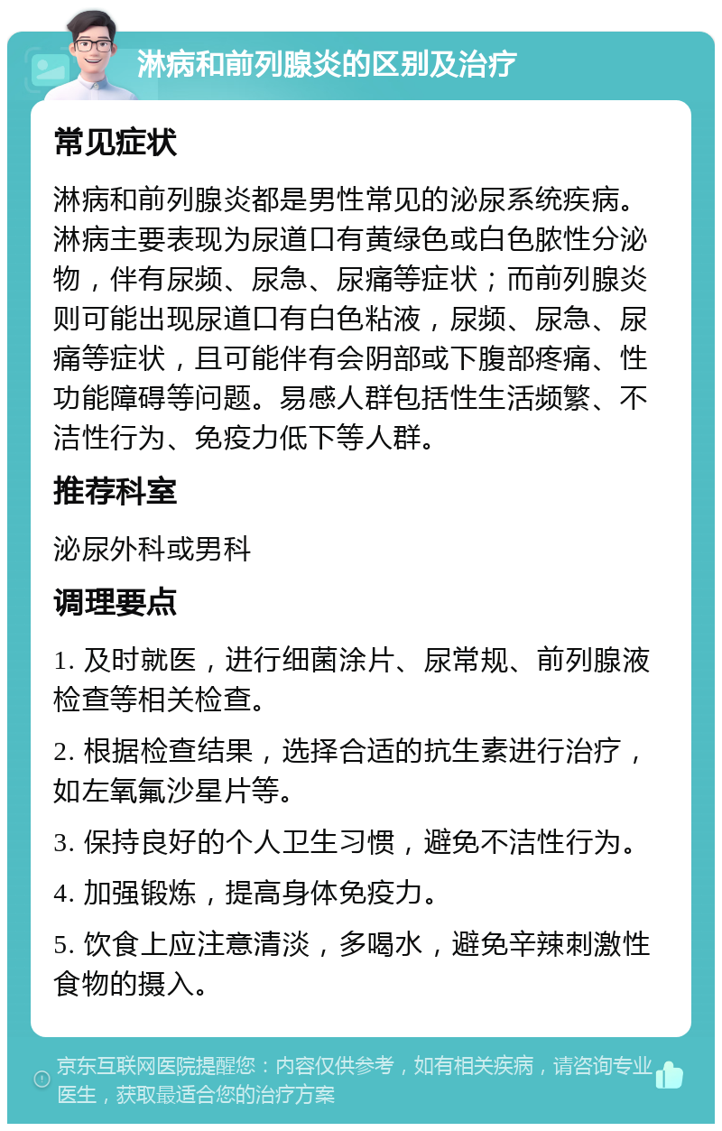 淋病和前列腺炎的区别及治疗 常见症状 淋病和前列腺炎都是男性常见的泌尿系统疾病。淋病主要表现为尿道口有黄绿色或白色脓性分泌物，伴有尿频、尿急、尿痛等症状；而前列腺炎则可能出现尿道口有白色粘液，尿频、尿急、尿痛等症状，且可能伴有会阴部或下腹部疼痛、性功能障碍等问题。易感人群包括性生活频繁、不洁性行为、免疫力低下等人群。 推荐科室 泌尿外科或男科 调理要点 1. 及时就医，进行细菌涂片、尿常规、前列腺液检查等相关检查。 2. 根据检查结果，选择合适的抗生素进行治疗，如左氧氟沙星片等。 3. 保持良好的个人卫生习惯，避免不洁性行为。 4. 加强锻炼，提高身体免疫力。 5. 饮食上应注意清淡，多喝水，避免辛辣刺激性食物的摄入。