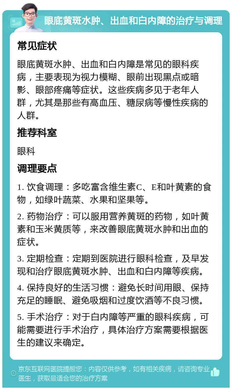 眼底黄斑水肿、出血和白内障的治疗与调理 常见症状 眼底黄斑水肿、出血和白内障是常见的眼科疾病，主要表现为视力模糊、眼前出现黑点或暗影、眼部疼痛等症状。这些疾病多见于老年人群，尤其是那些有高血压、糖尿病等慢性疾病的人群。 推荐科室 眼科 调理要点 1. 饮食调理：多吃富含维生素C、E和叶黄素的食物，如绿叶蔬菜、水果和坚果等。 2. 药物治疗：可以服用营养黄斑的药物，如叶黄素和玉米黄质等，来改善眼底黄斑水肿和出血的症状。 3. 定期检查：定期到医院进行眼科检查，及早发现和治疗眼底黄斑水肿、出血和白内障等疾病。 4. 保持良好的生活习惯：避免长时间用眼、保持充足的睡眠、避免吸烟和过度饮酒等不良习惯。 5. 手术治疗：对于白内障等严重的眼科疾病，可能需要进行手术治疗，具体治疗方案需要根据医生的建议来确定。