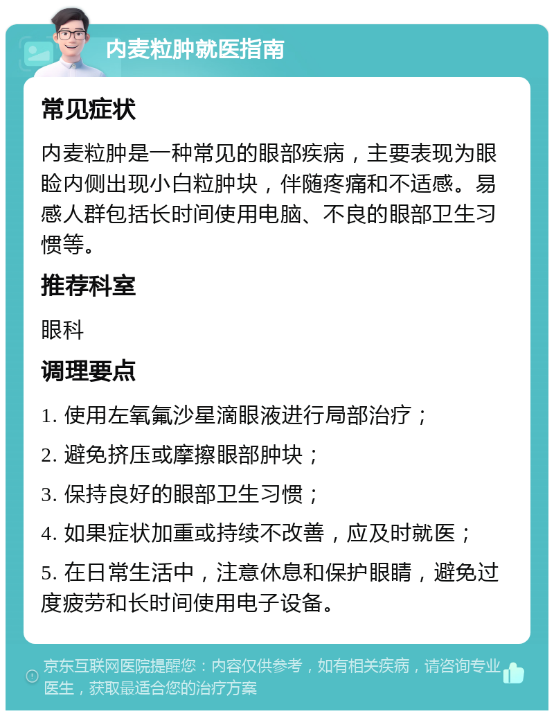 内麦粒肿就医指南 常见症状 内麦粒肿是一种常见的眼部疾病，主要表现为眼睑内侧出现小白粒肿块，伴随疼痛和不适感。易感人群包括长时间使用电脑、不良的眼部卫生习惯等。 推荐科室 眼科 调理要点 1. 使用左氧氟沙星滴眼液进行局部治疗； 2. 避免挤压或摩擦眼部肿块； 3. 保持良好的眼部卫生习惯； 4. 如果症状加重或持续不改善，应及时就医； 5. 在日常生活中，注意休息和保护眼睛，避免过度疲劳和长时间使用电子设备。