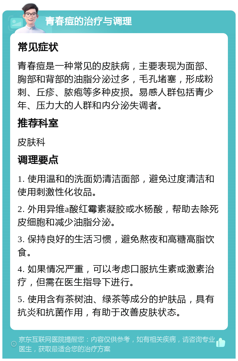 青春痘的治疗与调理 常见症状 青春痘是一种常见的皮肤病，主要表现为面部、胸部和背部的油脂分泌过多，毛孔堵塞，形成粉刺、丘疹、脓疱等多种皮损。易感人群包括青少年、压力大的人群和内分泌失调者。 推荐科室 皮肤科 调理要点 1. 使用温和的洗面奶清洁面部，避免过度清洁和使用刺激性化妆品。 2. 外用异维a酸红霉素凝胶或水杨酸，帮助去除死皮细胞和减少油脂分泌。 3. 保持良好的生活习惯，避免熬夜和高糖高脂饮食。 4. 如果情况严重，可以考虑口服抗生素或激素治疗，但需在医生指导下进行。 5. 使用含有茶树油、绿茶等成分的护肤品，具有抗炎和抗菌作用，有助于改善皮肤状态。