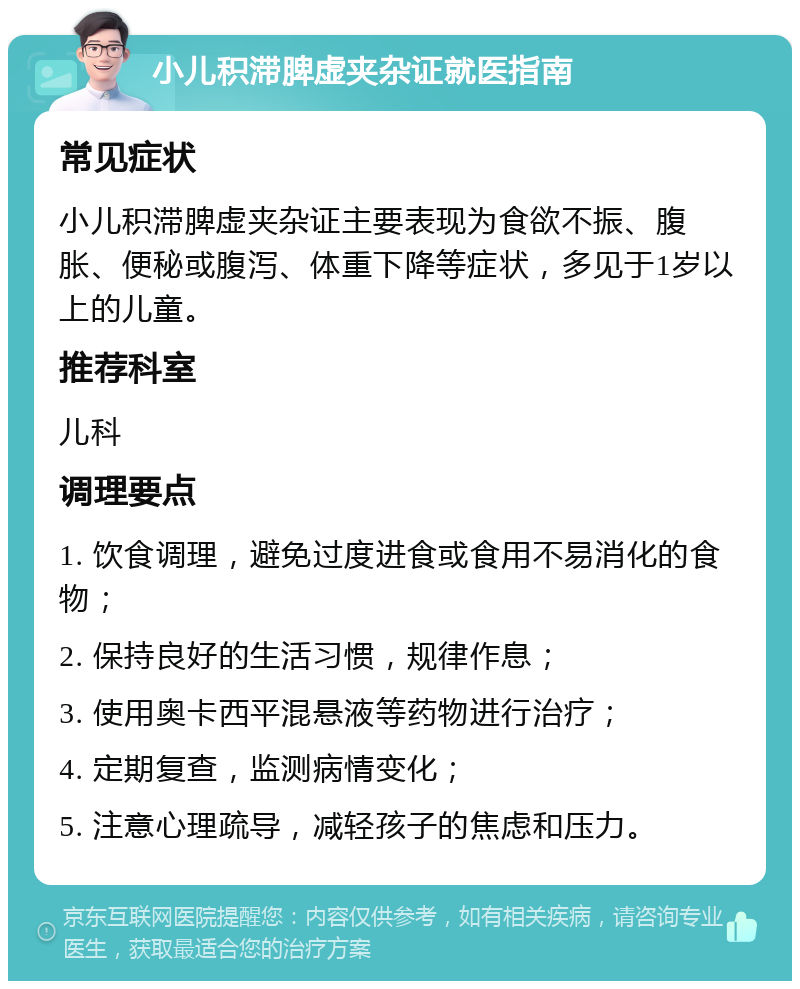 小儿积滞脾虚夹杂证就医指南 常见症状 小儿积滞脾虚夹杂证主要表现为食欲不振、腹胀、便秘或腹泻、体重下降等症状，多见于1岁以上的儿童。 推荐科室 儿科 调理要点 1. 饮食调理，避免过度进食或食用不易消化的食物； 2. 保持良好的生活习惯，规律作息； 3. 使用奥卡西平混悬液等药物进行治疗； 4. 定期复查，监测病情变化； 5. 注意心理疏导，减轻孩子的焦虑和压力。