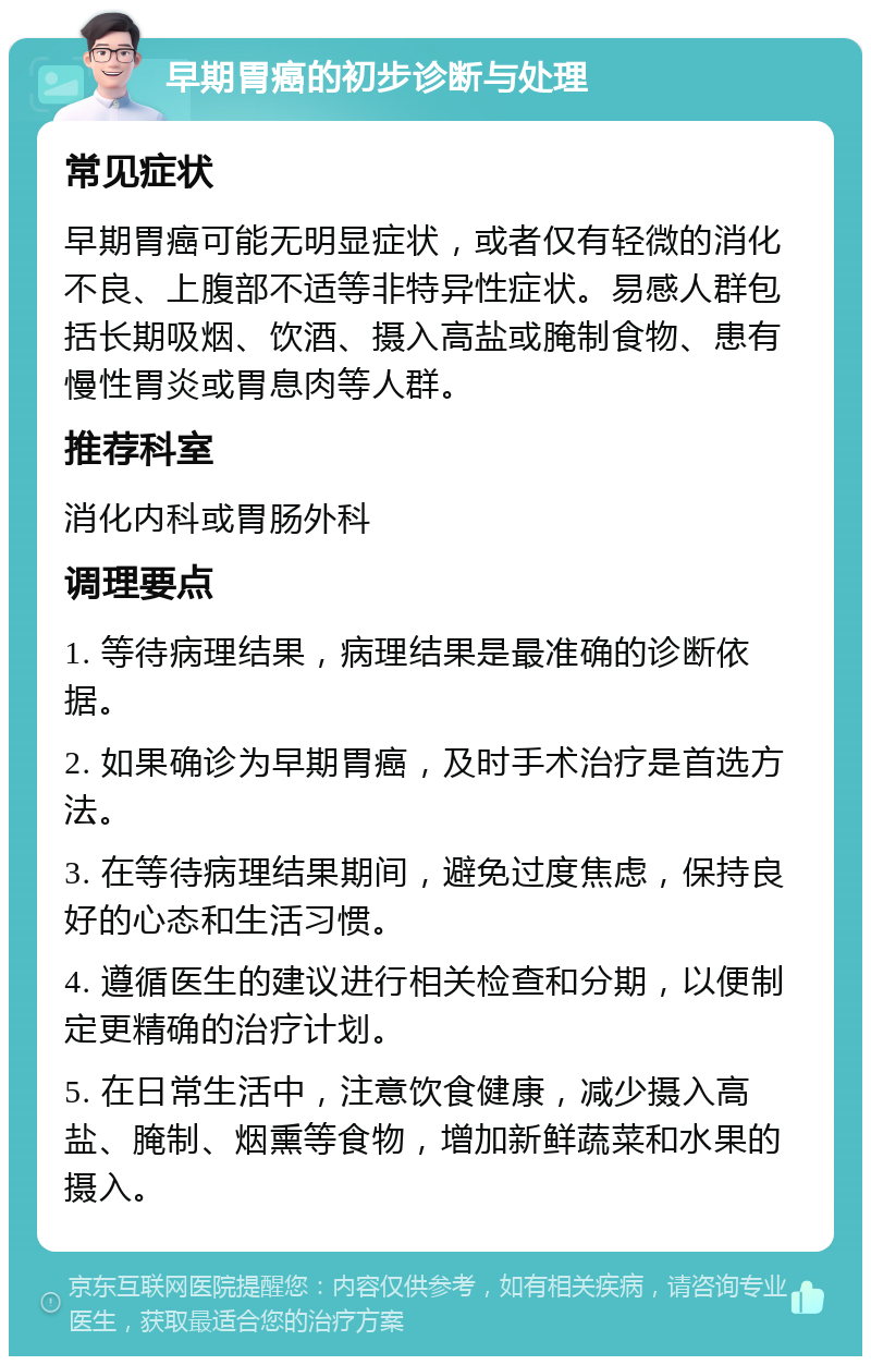 早期胃癌的初步诊断与处理 常见症状 早期胃癌可能无明显症状，或者仅有轻微的消化不良、上腹部不适等非特异性症状。易感人群包括长期吸烟、饮酒、摄入高盐或腌制食物、患有慢性胃炎或胃息肉等人群。 推荐科室 消化内科或胃肠外科 调理要点 1. 等待病理结果，病理结果是最准确的诊断依据。 2. 如果确诊为早期胃癌，及时手术治疗是首选方法。 3. 在等待病理结果期间，避免过度焦虑，保持良好的心态和生活习惯。 4. 遵循医生的建议进行相关检查和分期，以便制定更精确的治疗计划。 5. 在日常生活中，注意饮食健康，减少摄入高盐、腌制、烟熏等食物，增加新鲜蔬菜和水果的摄入。