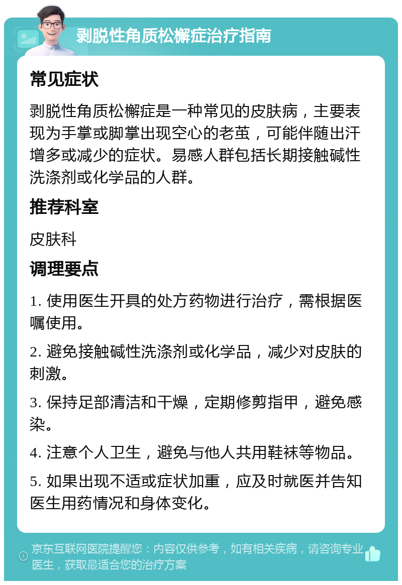 剥脱性角质松檞症治疗指南 常见症状 剥脱性角质松檞症是一种常见的皮肤病，主要表现为手掌或脚掌出现空心的老茧，可能伴随出汗增多或减少的症状。易感人群包括长期接触碱性洗涤剂或化学品的人群。 推荐科室 皮肤科 调理要点 1. 使用医生开具的处方药物进行治疗，需根据医嘱使用。 2. 避免接触碱性洗涤剂或化学品，减少对皮肤的刺激。 3. 保持足部清洁和干燥，定期修剪指甲，避免感染。 4. 注意个人卫生，避免与他人共用鞋袜等物品。 5. 如果出现不适或症状加重，应及时就医并告知医生用药情况和身体变化。