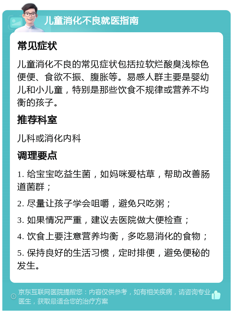 儿童消化不良就医指南 常见症状 儿童消化不良的常见症状包括拉软烂酸臭浅棕色便便、食欲不振、腹胀等。易感人群主要是婴幼儿和小儿童，特别是那些饮食不规律或营养不均衡的孩子。 推荐科室 儿科或消化内科 调理要点 1. 给宝宝吃益生菌，如妈咪爱枯草，帮助改善肠道菌群； 2. 尽量让孩子学会咀嚼，避免只吃粥； 3. 如果情况严重，建议去医院做大便检查； 4. 饮食上要注意营养均衡，多吃易消化的食物； 5. 保持良好的生活习惯，定时排便，避免便秘的发生。