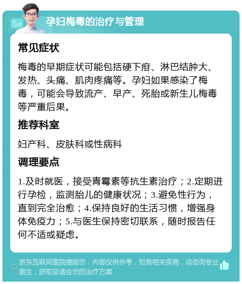 孕妇梅毒的治疗与管理 常见症状 梅毒的早期症状可能包括硬下疳、淋巴结肿大、发热、头痛、肌肉疼痛等。孕妇如果感染了梅毒，可能会导致流产、早产、死胎或新生儿梅毒等严重后果。 推荐科室 妇产科、皮肤科或性病科 调理要点 1.及时就医，接受青霉素等抗生素治疗；2.定期进行孕检，监测胎儿的健康状况；3.避免性行为，直到完全治愈；4.保持良好的生活习惯，增强身体免疫力；5.与医生保持密切联系，随时报告任何不适或疑虑。