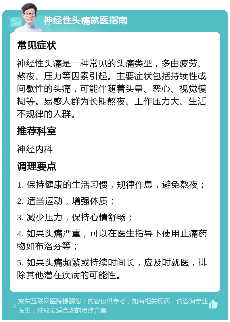 神经性头痛就医指南 常见症状 神经性头痛是一种常见的头痛类型，多由疲劳、熬夜、压力等因素引起。主要症状包括持续性或间歇性的头痛，可能伴随着头晕、恶心、视觉模糊等。易感人群为长期熬夜、工作压力大、生活不规律的人群。 推荐科室 神经内科 调理要点 1. 保持健康的生活习惯，规律作息，避免熬夜； 2. 适当运动，增强体质； 3. 减少压力，保持心情舒畅； 4. 如果头痛严重，可以在医生指导下使用止痛药物如布洛芬等； 5. 如果头痛频繁或持续时间长，应及时就医，排除其他潜在疾病的可能性。