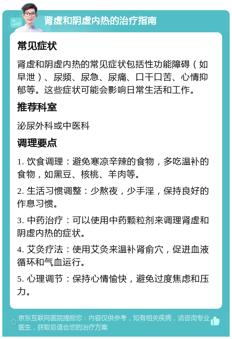 肾虚和阴虚内热的治疗指南 常见症状 肾虚和阴虚内热的常见症状包括性功能障碍（如早泄）、尿频、尿急、尿痛、口干口苦、心情抑郁等。这些症状可能会影响日常生活和工作。 推荐科室 泌尿外科或中医科 调理要点 1. 饮食调理：避免寒凉辛辣的食物，多吃温补的食物，如黑豆、核桃、羊肉等。 2. 生活习惯调整：少熬夜，少手淫，保持良好的作息习惯。 3. 中药治疗：可以使用中药颗粒剂来调理肾虚和阴虚内热的症状。 4. 艾灸疗法：使用艾灸来温补肾俞穴，促进血液循环和气血运行。 5. 心理调节：保持心情愉快，避免过度焦虑和压力。