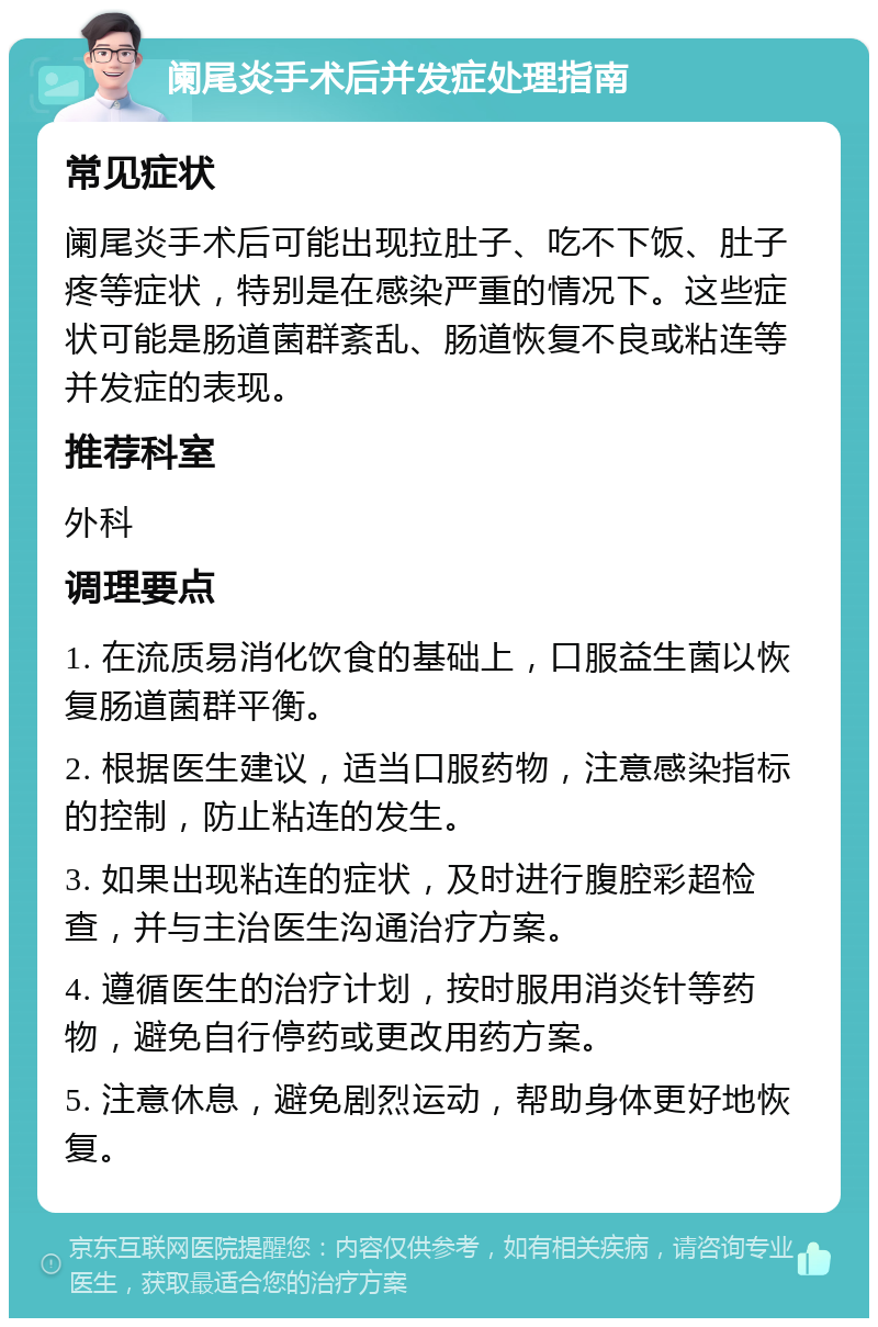 阑尾炎手术后并发症处理指南 常见症状 阑尾炎手术后可能出现拉肚子、吃不下饭、肚子疼等症状，特别是在感染严重的情况下。这些症状可能是肠道菌群紊乱、肠道恢复不良或粘连等并发症的表现。 推荐科室 外科 调理要点 1. 在流质易消化饮食的基础上，口服益生菌以恢复肠道菌群平衡。 2. 根据医生建议，适当口服药物，注意感染指标的控制，防止粘连的发生。 3. 如果出现粘连的症状，及时进行腹腔彩超检查，并与主治医生沟通治疗方案。 4. 遵循医生的治疗计划，按时服用消炎针等药物，避免自行停药或更改用药方案。 5. 注意休息，避免剧烈运动，帮助身体更好地恢复。