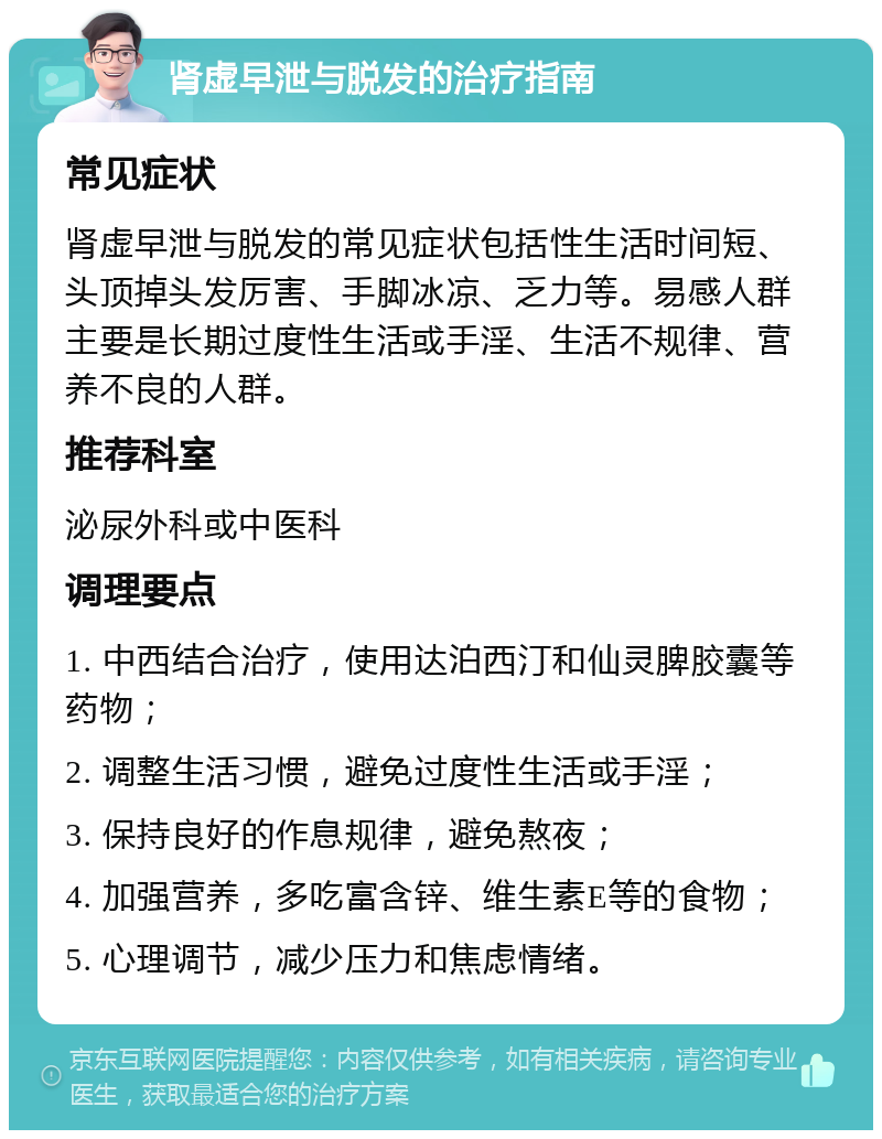 肾虚早泄与脱发的治疗指南 常见症状 肾虚早泄与脱发的常见症状包括性生活时间短、头顶掉头发厉害、手脚冰凉、乏力等。易感人群主要是长期过度性生活或手淫、生活不规律、营养不良的人群。 推荐科室 泌尿外科或中医科 调理要点 1. 中西结合治疗，使用达泊西汀和仙灵脾胶囊等药物； 2. 调整生活习惯，避免过度性生活或手淫； 3. 保持良好的作息规律，避免熬夜； 4. 加强营养，多吃富含锌、维生素E等的食物； 5. 心理调节，减少压力和焦虑情绪。