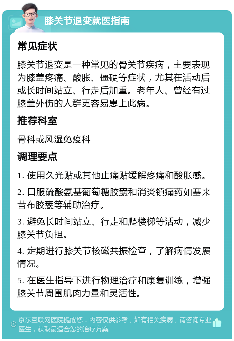 膝关节退变就医指南 常见症状 膝关节退变是一种常见的骨关节疾病，主要表现为膝盖疼痛、酸胀、僵硬等症状，尤其在活动后或长时间站立、行走后加重。老年人、曾经有过膝盖外伤的人群更容易患上此病。 推荐科室 骨科或风湿免疫科 调理要点 1. 使用久光贴或其他止痛贴缓解疼痛和酸胀感。 2. 口服硫酸氨基葡萄糖胶囊和消炎镇痛药如塞来昔布胶囊等辅助治疗。 3. 避免长时间站立、行走和爬楼梯等活动，减少膝关节负担。 4. 定期进行膝关节核磁共振检查，了解病情发展情况。 5. 在医生指导下进行物理治疗和康复训练，增强膝关节周围肌肉力量和灵活性。