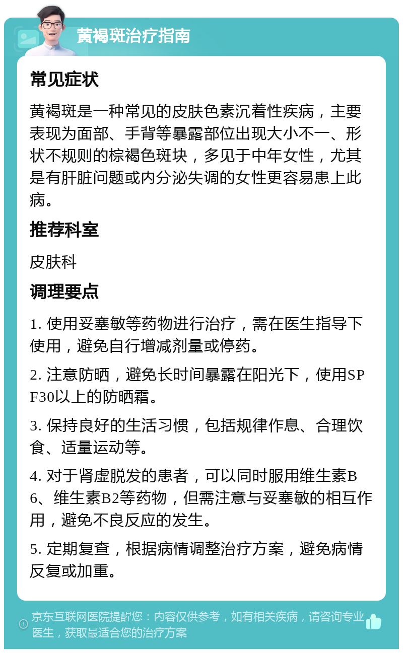 黄褐斑治疗指南 常见症状 黄褐斑是一种常见的皮肤色素沉着性疾病，主要表现为面部、手背等暴露部位出现大小不一、形状不规则的棕褐色斑块，多见于中年女性，尤其是有肝脏问题或内分泌失调的女性更容易患上此病。 推荐科室 皮肤科 调理要点 1. 使用妥塞敏等药物进行治疗，需在医生指导下使用，避免自行增减剂量或停药。 2. 注意防晒，避免长时间暴露在阳光下，使用SPF30以上的防晒霜。 3. 保持良好的生活习惯，包括规律作息、合理饮食、适量运动等。 4. 对于肾虚脱发的患者，可以同时服用维生素B6、维生素B2等药物，但需注意与妥塞敏的相互作用，避免不良反应的发生。 5. 定期复查，根据病情调整治疗方案，避免病情反复或加重。