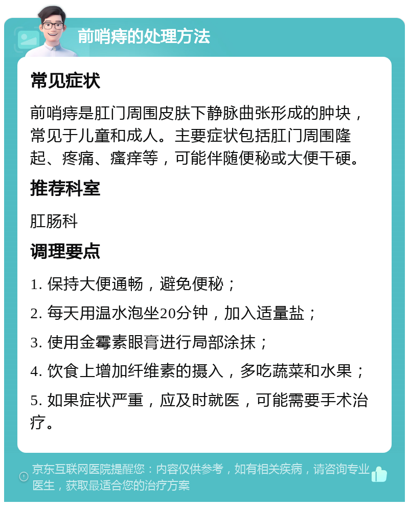 前哨痔的处理方法 常见症状 前哨痔是肛门周围皮肤下静脉曲张形成的肿块，常见于儿童和成人。主要症状包括肛门周围隆起、疼痛、瘙痒等，可能伴随便秘或大便干硬。 推荐科室 肛肠科 调理要点 1. 保持大便通畅，避免便秘； 2. 每天用温水泡坐20分钟，加入适量盐； 3. 使用金霉素眼膏进行局部涂抹； 4. 饮食上增加纤维素的摄入，多吃蔬菜和水果； 5. 如果症状严重，应及时就医，可能需要手术治疗。