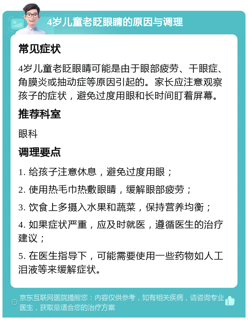 4岁儿童老眨眼睛的原因与调理 常见症状 4岁儿童老眨眼睛可能是由于眼部疲劳、干眼症、角膜炎或抽动症等原因引起的。家长应注意观察孩子的症状，避免过度用眼和长时间盯着屏幕。 推荐科室 眼科 调理要点 1. 给孩子注意休息，避免过度用眼； 2. 使用热毛巾热敷眼睛，缓解眼部疲劳； 3. 饮食上多摄入水果和蔬菜，保持营养均衡； 4. 如果症状严重，应及时就医，遵循医生的治疗建议； 5. 在医生指导下，可能需要使用一些药物如人工泪液等来缓解症状。