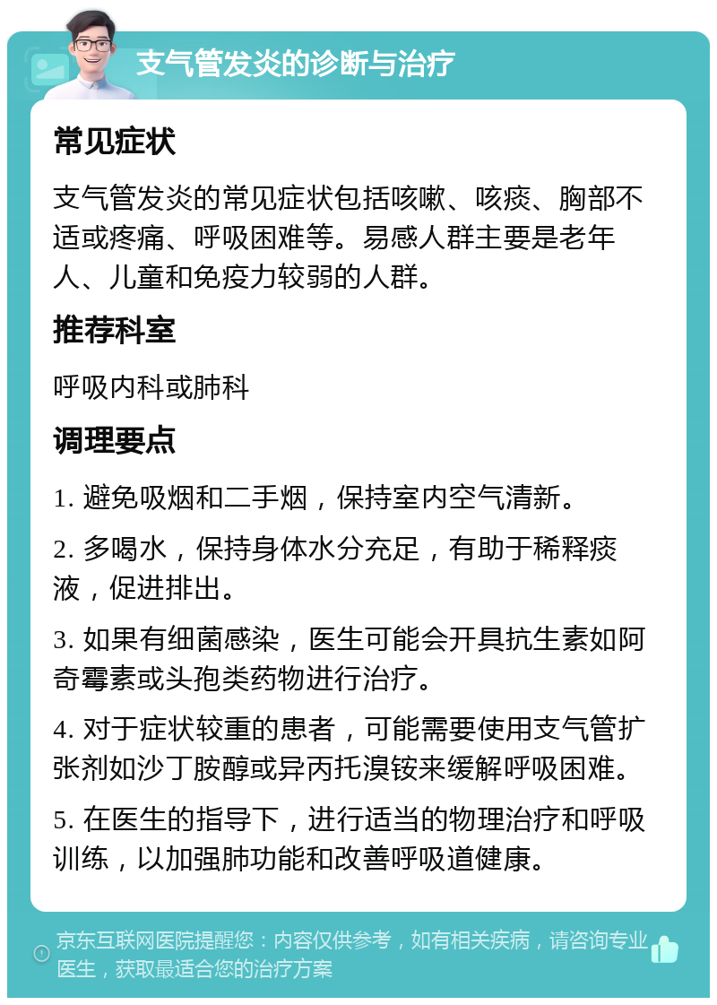 支气管发炎的诊断与治疗 常见症状 支气管发炎的常见症状包括咳嗽、咳痰、胸部不适或疼痛、呼吸困难等。易感人群主要是老年人、儿童和免疫力较弱的人群。 推荐科室 呼吸内科或肺科 调理要点 1. 避免吸烟和二手烟，保持室内空气清新。 2. 多喝水，保持身体水分充足，有助于稀释痰液，促进排出。 3. 如果有细菌感染，医生可能会开具抗生素如阿奇霉素或头孢类药物进行治疗。 4. 对于症状较重的患者，可能需要使用支气管扩张剂如沙丁胺醇或异丙托溴铵来缓解呼吸困难。 5. 在医生的指导下，进行适当的物理治疗和呼吸训练，以加强肺功能和改善呼吸道健康。