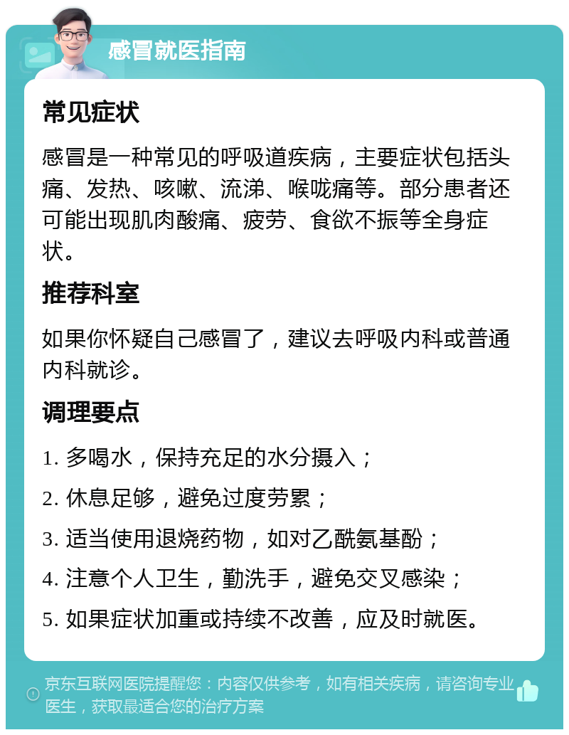 感冒就医指南 常见症状 感冒是一种常见的呼吸道疾病，主要症状包括头痛、发热、咳嗽、流涕、喉咙痛等。部分患者还可能出现肌肉酸痛、疲劳、食欲不振等全身症状。 推荐科室 如果你怀疑自己感冒了，建议去呼吸内科或普通内科就诊。 调理要点 1. 多喝水，保持充足的水分摄入； 2. 休息足够，避免过度劳累； 3. 适当使用退烧药物，如对乙酰氨基酚； 4. 注意个人卫生，勤洗手，避免交叉感染； 5. 如果症状加重或持续不改善，应及时就医。