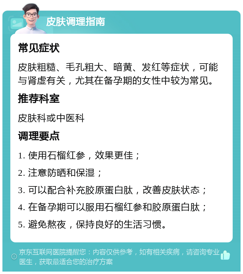 皮肤调理指南 常见症状 皮肤粗糙、毛孔粗大、暗黄、发红等症状，可能与肾虚有关，尤其在备孕期的女性中较为常见。 推荐科室 皮肤科或中医科 调理要点 1. 使用石榴红参，效果更佳； 2. 注意防晒和保湿； 3. 可以配合补充胶原蛋白肽，改善皮肤状态； 4. 在备孕期可以服用石榴红参和胶原蛋白肽； 5. 避免熬夜，保持良好的生活习惯。