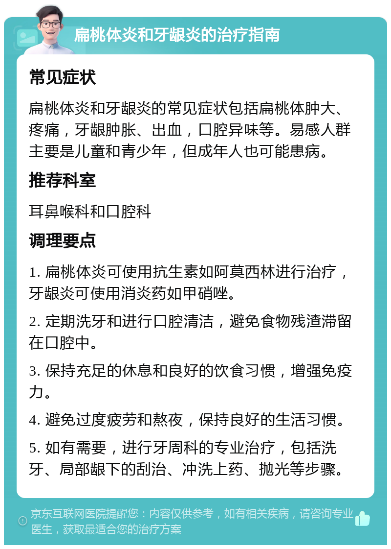 扁桃体炎和牙龈炎的治疗指南 常见症状 扁桃体炎和牙龈炎的常见症状包括扁桃体肿大、疼痛，牙龈肿胀、出血，口腔异味等。易感人群主要是儿童和青少年，但成年人也可能患病。 推荐科室 耳鼻喉科和口腔科 调理要点 1. 扁桃体炎可使用抗生素如阿莫西林进行治疗，牙龈炎可使用消炎药如甲硝唑。 2. 定期洗牙和进行口腔清洁，避免食物残渣滞留在口腔中。 3. 保持充足的休息和良好的饮食习惯，增强免疫力。 4. 避免过度疲劳和熬夜，保持良好的生活习惯。 5. 如有需要，进行牙周科的专业治疗，包括洗牙、局部龈下的刮治、冲洗上药、抛光等步骤。