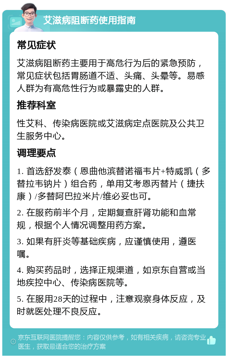 艾滋病阻断药使用指南 常见症状 艾滋病阻断药主要用于高危行为后的紧急预防，常见症状包括胃肠道不适、头痛、头晕等。易感人群为有高危性行为或暴露史的人群。 推荐科室 性艾科、传染病医院或艾滋病定点医院及公共卫生服务中心。 调理要点 1. 首选舒发泰（恩曲他滨替诺福韦片+特威凯（多替拉韦钠片）组合药，单用艾考恩丙替片（捷扶康）/多替阿巴拉米片/维必妥也可。 2. 在服药前半个月，定期复查肝肾功能和血常规，根据个人情况调整用药方案。 3. 如果有肝炎等基础疾病，应谨慎使用，遵医嘱。 4. 购买药品时，选择正规渠道，如京东自营或当地疾控中心、传染病医院等。 5. 在服用28天的过程中，注意观察身体反应，及时就医处理不良反应。