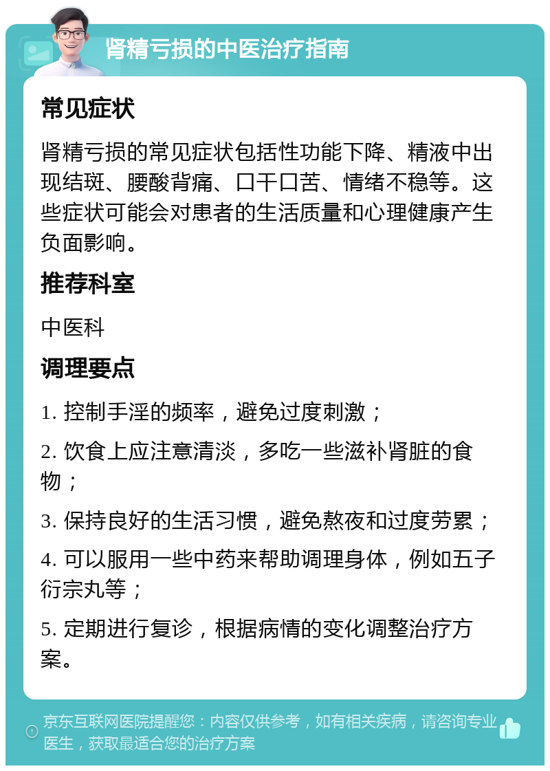 肾精亏损的中医治疗指南 常见症状 肾精亏损的常见症状包括性功能下降、精液中出现结斑、腰酸背痛、口干口苦、情绪不稳等。这些症状可能会对患者的生活质量和心理健康产生负面影响。 推荐科室 中医科 调理要点 1. 控制手淫的频率，避免过度刺激； 2. 饮食上应注意清淡，多吃一些滋补肾脏的食物； 3. 保持良好的生活习惯，避免熬夜和过度劳累； 4. 可以服用一些中药来帮助调理身体，例如五子衍宗丸等； 5. 定期进行复诊，根据病情的变化调整治疗方案。