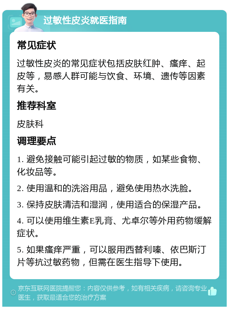 过敏性皮炎就医指南 常见症状 过敏性皮炎的常见症状包括皮肤红肿、瘙痒、起皮等，易感人群可能与饮食、环境、遗传等因素有关。 推荐科室 皮肤科 调理要点 1. 避免接触可能引起过敏的物质，如某些食物、化妆品等。 2. 使用温和的洗浴用品，避免使用热水洗脸。 3. 保持皮肤清洁和湿润，使用适合的保湿产品。 4. 可以使用维生素E乳膏、尤卓尔等外用药物缓解症状。 5. 如果瘙痒严重，可以服用西替利嗪、依巴斯汀片等抗过敏药物，但需在医生指导下使用。