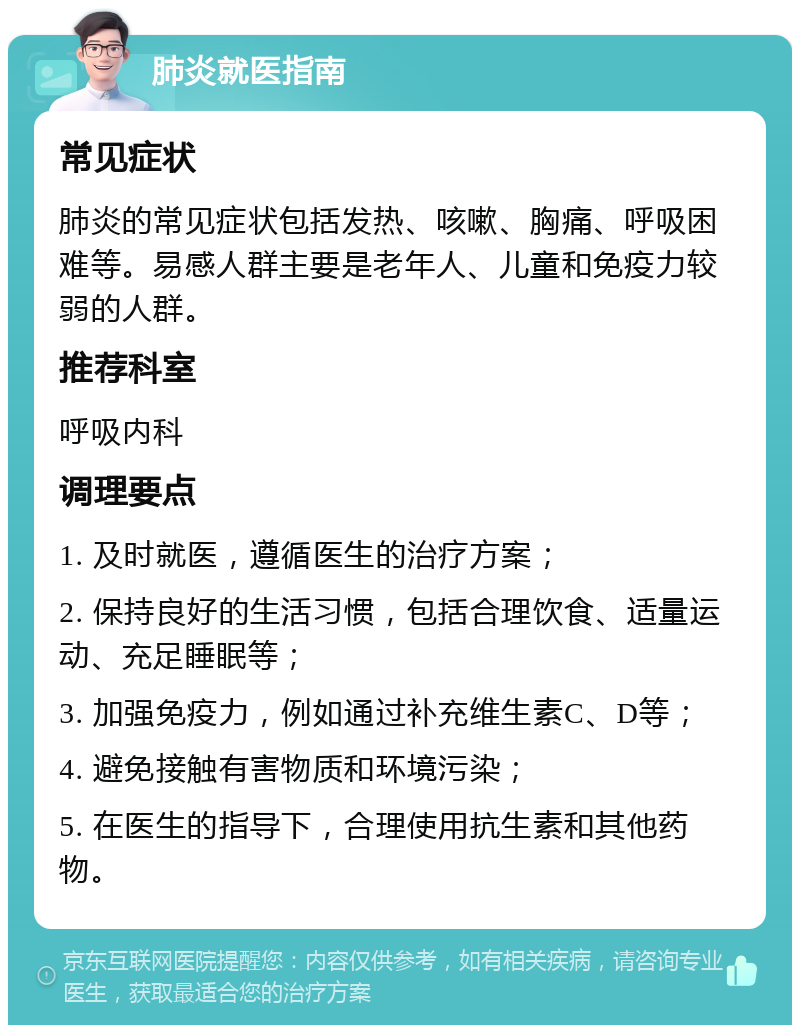 肺炎就医指南 常见症状 肺炎的常见症状包括发热、咳嗽、胸痛、呼吸困难等。易感人群主要是老年人、儿童和免疫力较弱的人群。 推荐科室 呼吸内科 调理要点 1. 及时就医，遵循医生的治疗方案； 2. 保持良好的生活习惯，包括合理饮食、适量运动、充足睡眠等； 3. 加强免疫力，例如通过补充维生素C、D等； 4. 避免接触有害物质和环境污染； 5. 在医生的指导下，合理使用抗生素和其他药物。